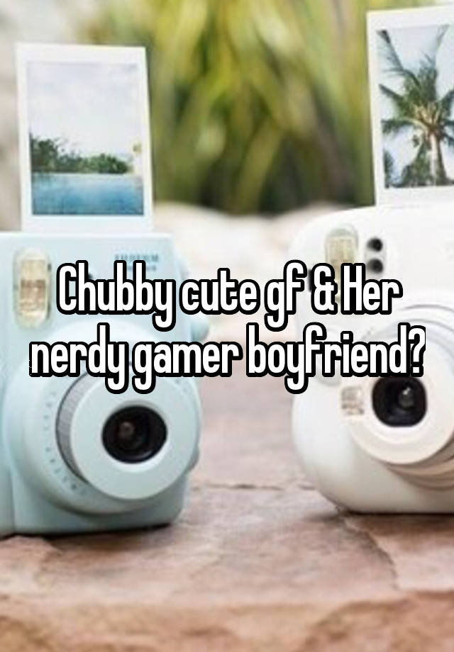 Chubby cute gf & Her nerdy gamer boyfriend?