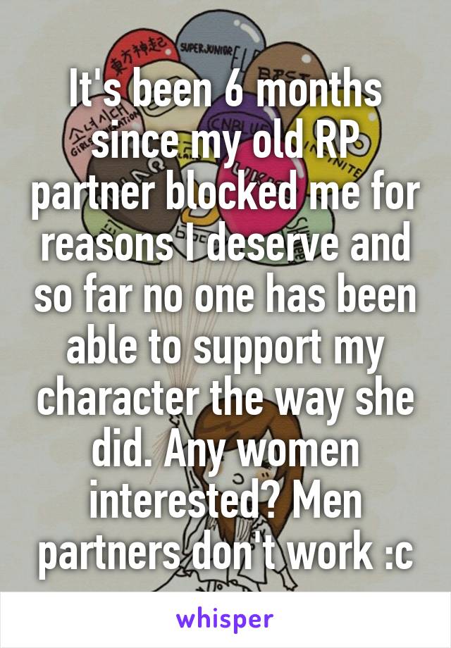 It's been 6 months since my old RP partner blocked me for reasons I deserve and so far no one has been able to support my character the way she did. Any women interested? Men partners don't work :c