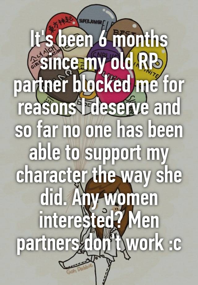 It's been 6 months since my old RP partner blocked me for reasons I deserve and so far no one has been able to support my character the way she did. Any women interested? Men partners don't work :c