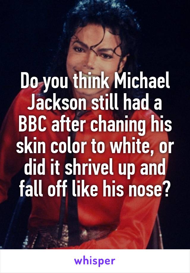 Do you think Michael Jackson still had a BBC after chaning his skin color to white, or did it shrivel up and fall off like his nose?