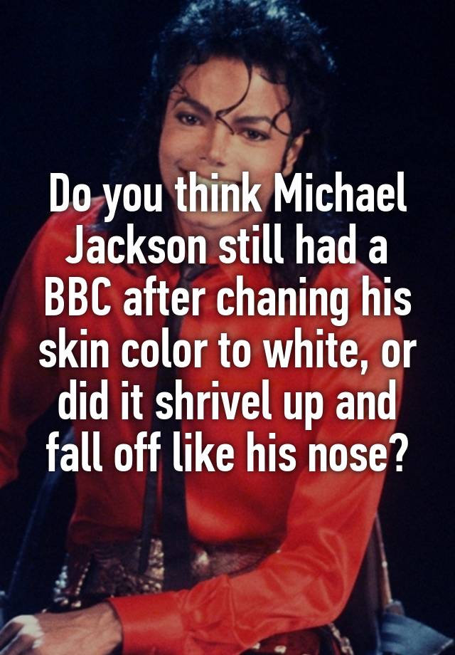 Do you think Michael Jackson still had a BBC after chaning his skin color to white, or did it shrivel up and fall off like his nose?