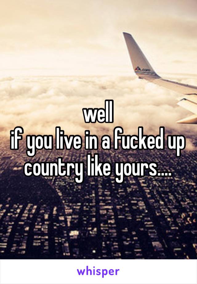 well
if you live in a fucked up country like yours….