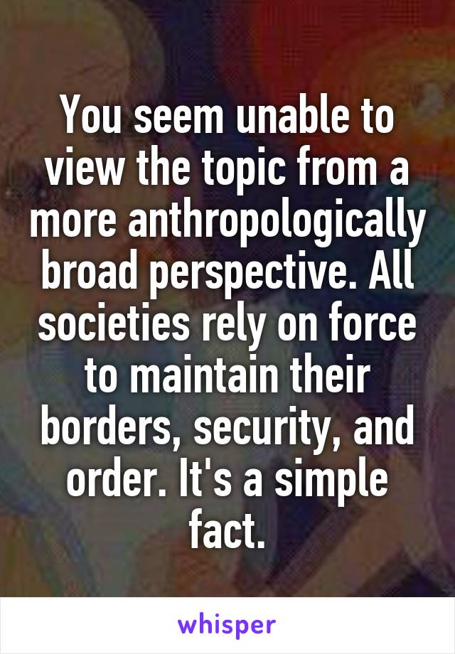 You seem unable to view the topic from a more anthropologically broad perspective. All societies rely on force to maintain their borders, security, and order. It's a simple fact.