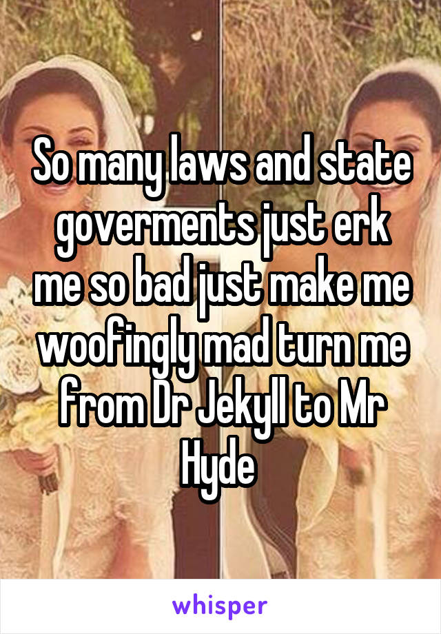 So many laws and state goverments just erk me so bad just make me woofingly mad turn me from Dr Jekyll to Mr Hyde 