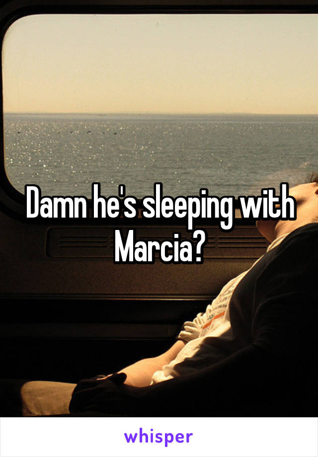 Damn he's sleeping with Marcia?