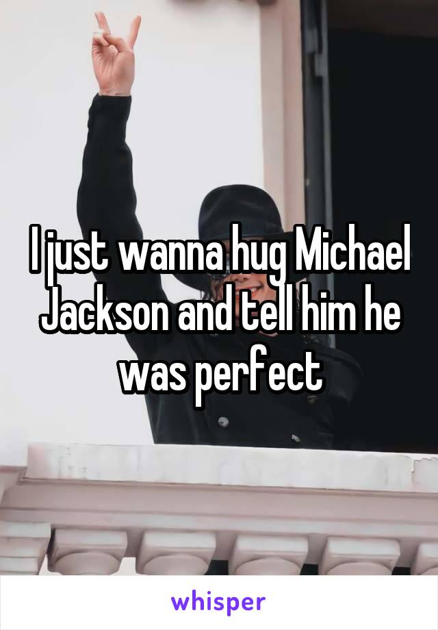 I just wanna hug Michael Jackson and tell him he was perfect