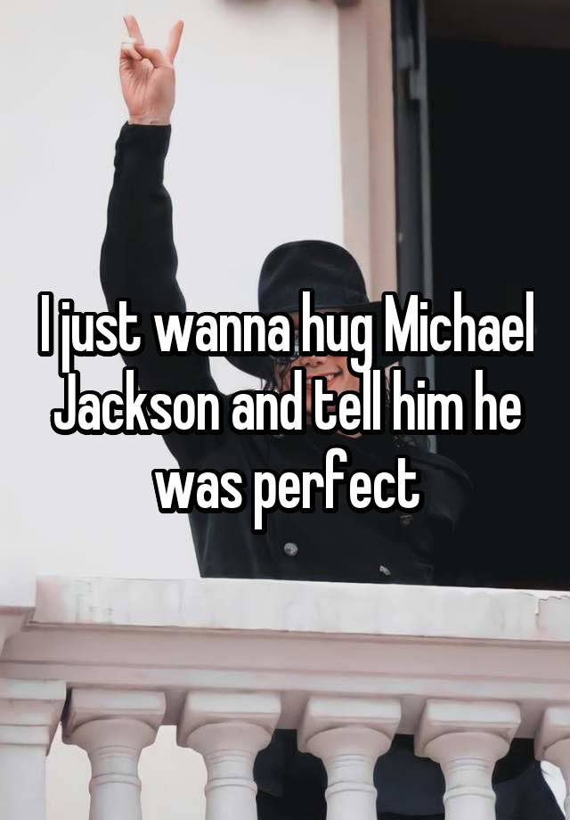 I just wanna hug Michael Jackson and tell him he was perfect