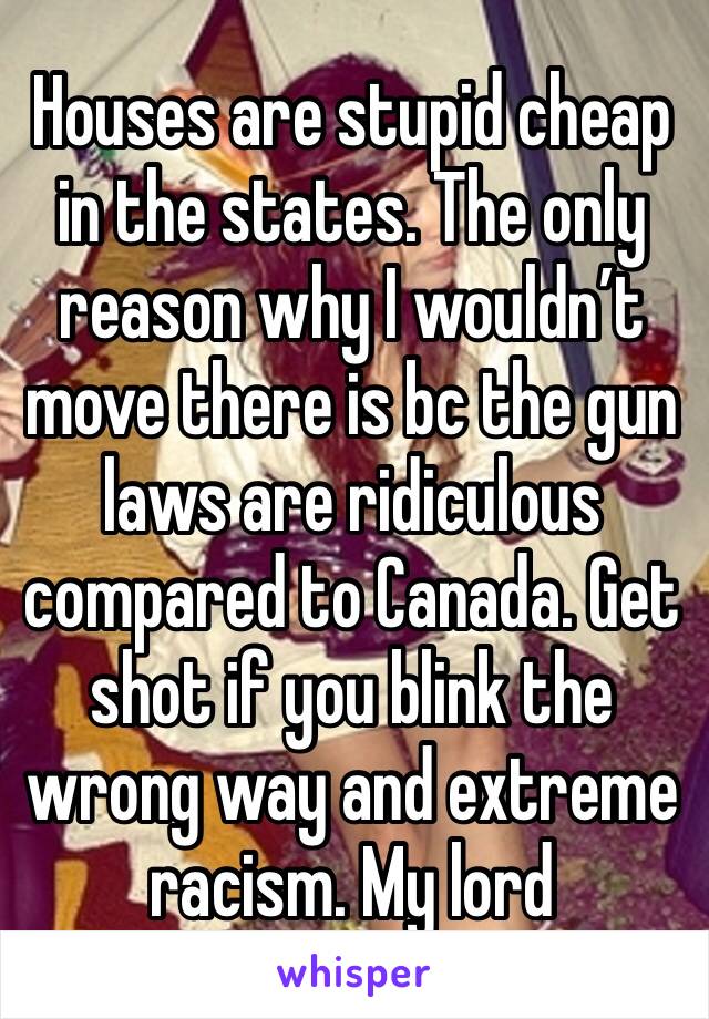 Houses are stupid cheap in the states. The only reason why I wouldn’t move there is bc the gun laws are ridiculous compared to Canada. Get shot if you blink the wrong way and extreme racism. My lord