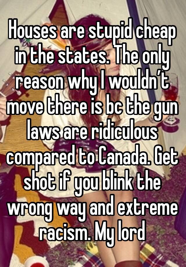 Houses are stupid cheap in the states. The only reason why I wouldn’t move there is bc the gun laws are ridiculous compared to Canada. Get shot if you blink the wrong way and extreme racism. My lord