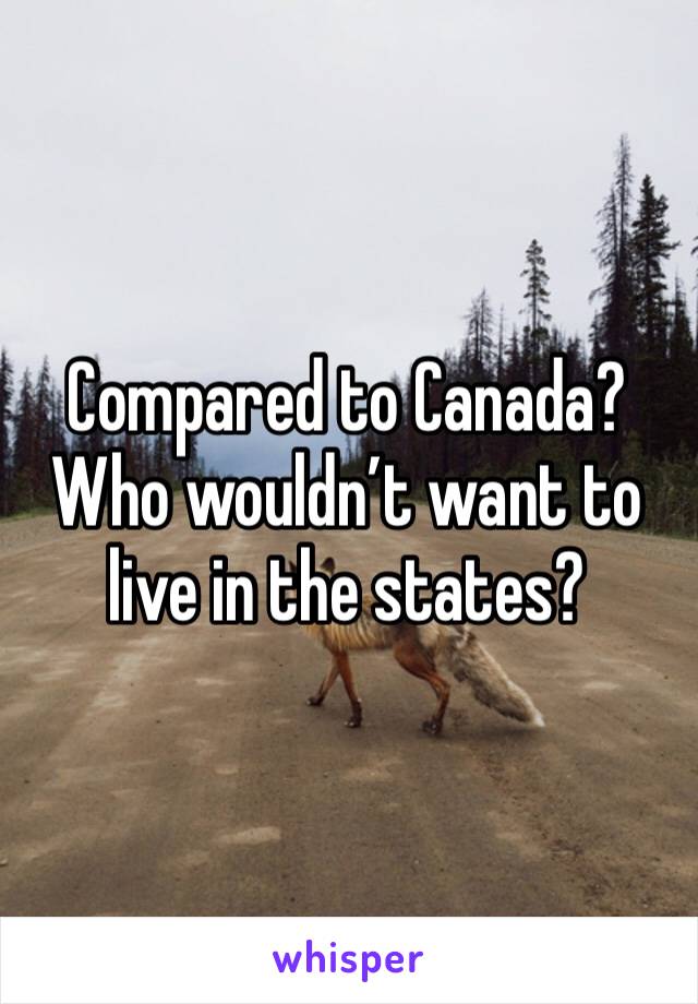 Compared to Canada? Who wouldn’t want to live in the states? 