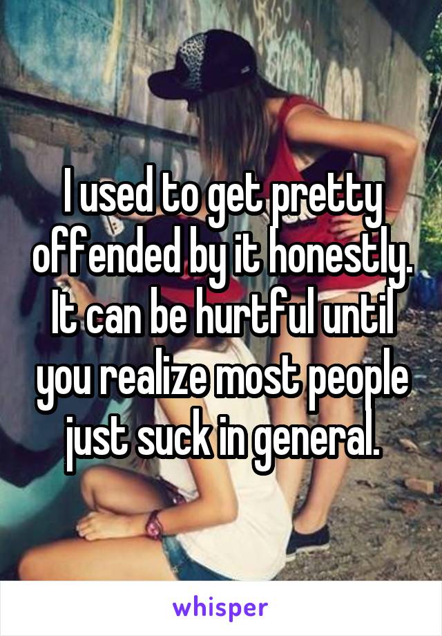 I used to get pretty offended by it honestly. It can be hurtful until you realize most people just suck in general.