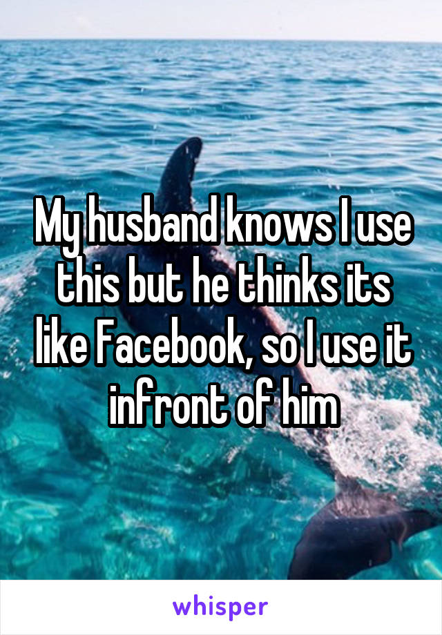 My husband knows I use this but he thinks its like Facebook, so I use it infront of him