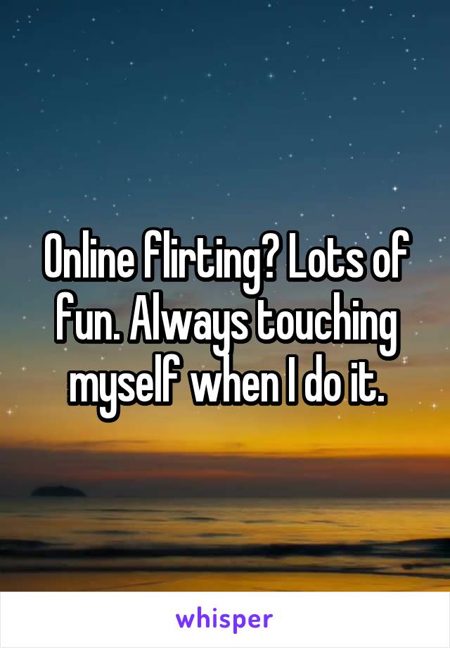 Online flirting? Lots of fun. Always touching myself when I do it.