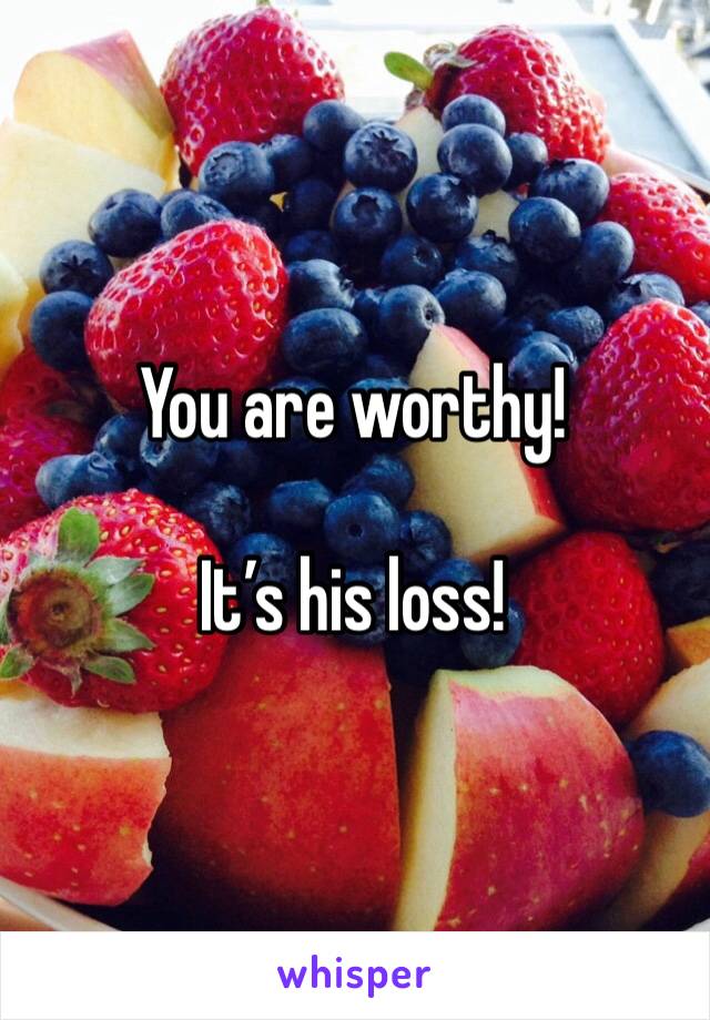 You are worthy!

It’s his loss!