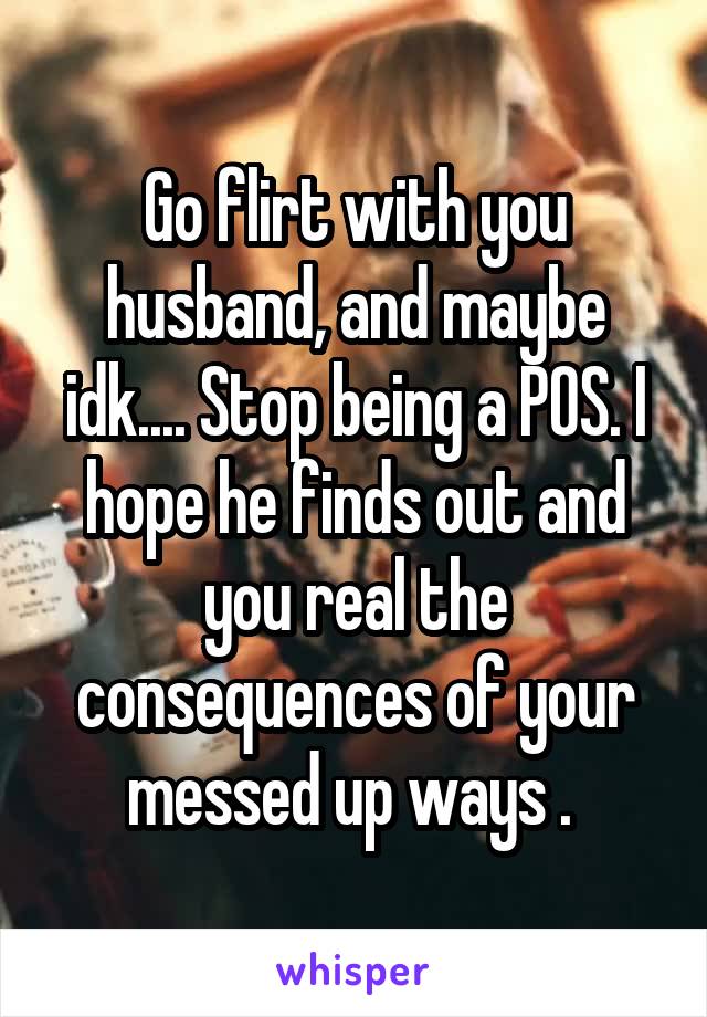 Go flirt with you husband, and maybe idk.... Stop being a POS. I hope he finds out and you real the consequences of your messed up ways . 