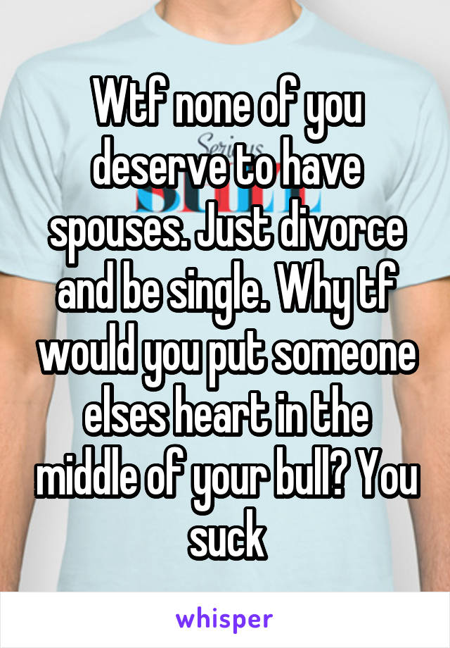 Wtf none of you deserve to have spouses. Just divorce and be single. Why tf would you put someone elses heart in the middle of your bull? You suck