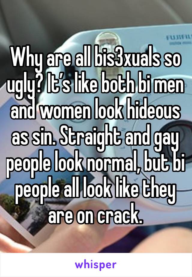 Why are all bis3xuals so ugly? It’s like both bi men and women look hideous as sin. Straight and gay people look normal, but bi people all look like they are on crack.