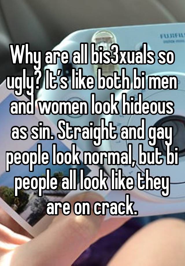 Why are all bis3xuals so ugly? It’s like both bi men and women look hideous as sin. Straight and gay people look normal, but bi people all look like they are on crack.