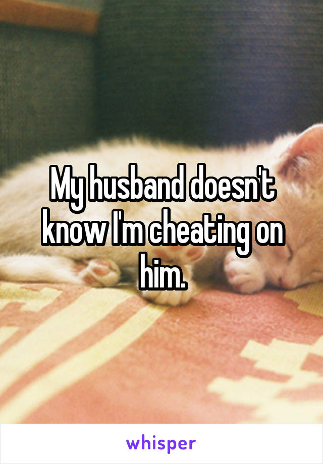 My husband doesn't know I'm cheating on him.