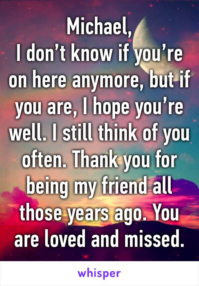 Michael,
I don’t know if you’re on here anymore, but if you are, I hope you’re well. I still think of you often. Thank you for being my friend all those years ago. You are loved and missed. 