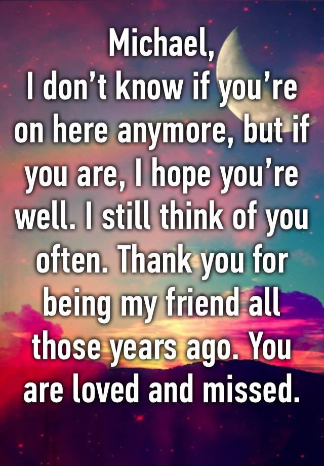 Michael,
I don’t know if you’re on here anymore, but if you are, I hope you’re well. I still think of you often. Thank you for being my friend all those years ago. You are loved and missed. 