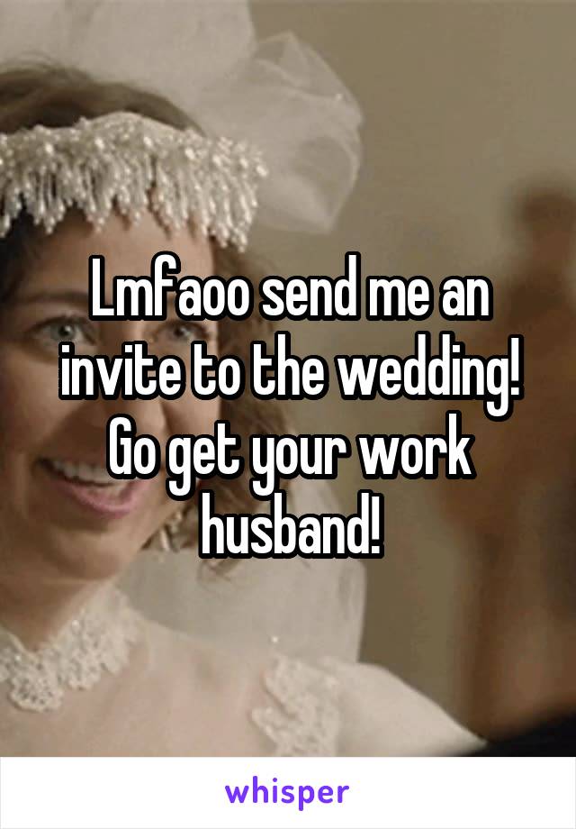 Lmfaoo send me an invite to the wedding! Go get your work husband!