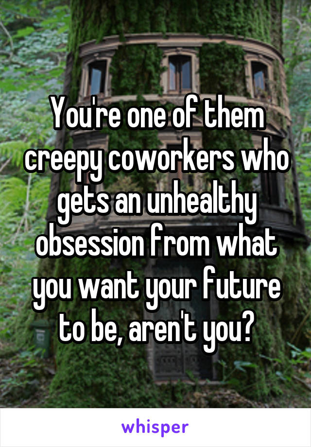 You're one of them creepy coworkers who gets an unhealthy obsession from what you want your future to be, aren't you?