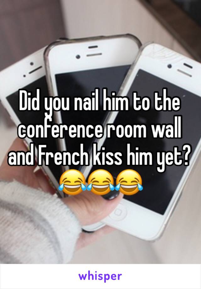 Did you nail him to the conference room wall and French kiss him yet?
😂😂😂