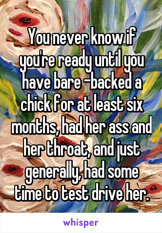 You never know if you're ready until you have bare -backed a chick for at least six months, had her ass and her throat, and just generally, had some time to test drive her.