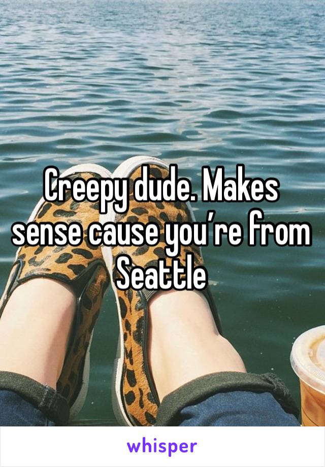 Creepy dude. Makes sense cause you’re from Seattle