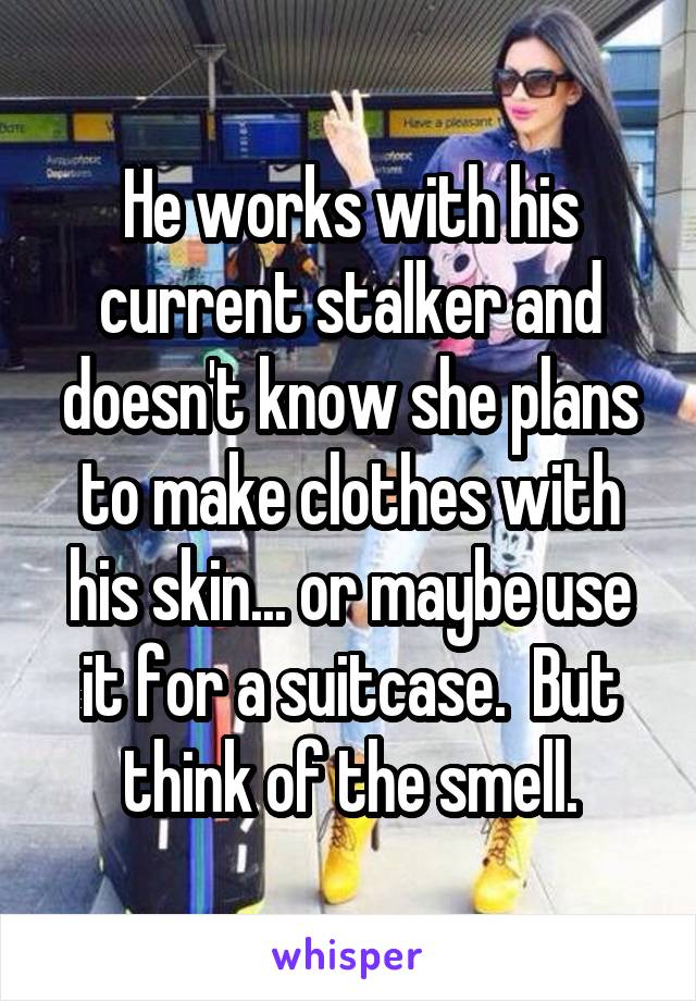 He works with his current stalker and doesn't know she plans to make clothes with his skin... or maybe use it for a suitcase.  But think of the smell.