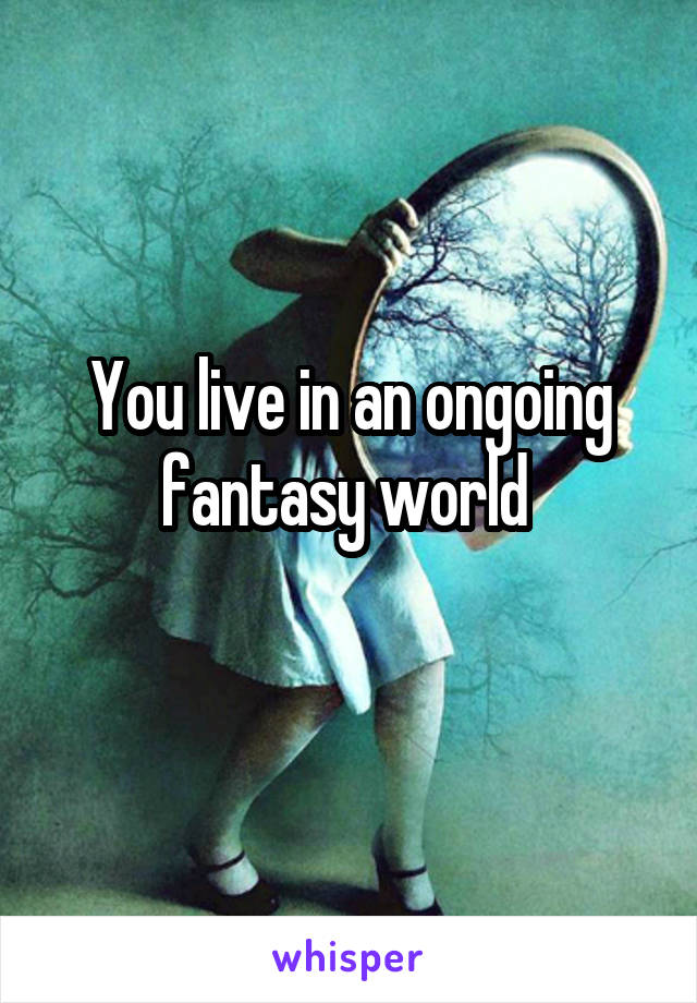 You live in an ongoing fantasy world 
