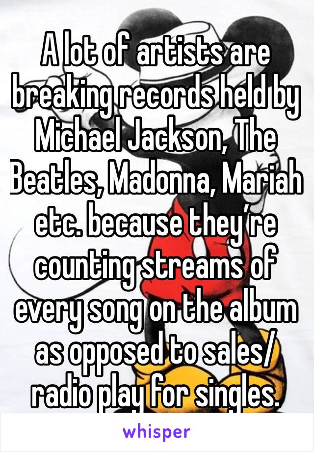 A lot of artists are breaking records held by Michael Jackson, The Beatles, Madonna, Mariah etc. because they’re counting streams of every song on the album as opposed to sales/radio play for singles.