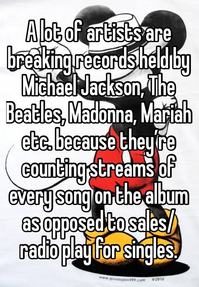 A lot of artists are breaking records held by Michael Jackson, The Beatles, Madonna, Mariah etc. because they’re counting streams of every song on the album as opposed to sales/radio play for singles.