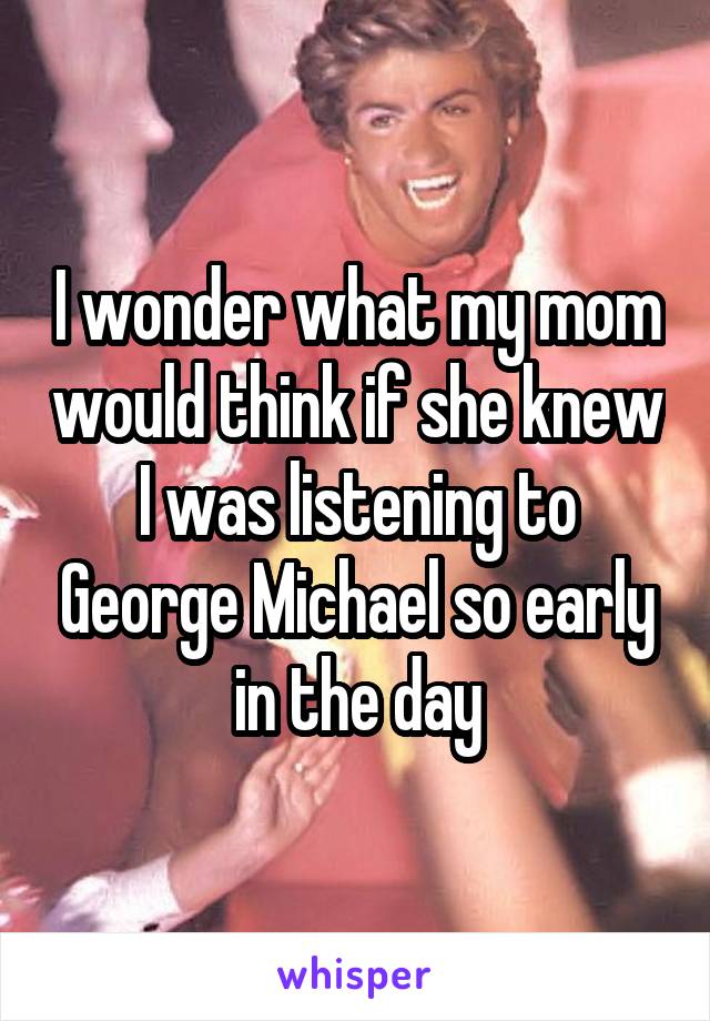 I wonder what my mom would think if she knew I was listening to George Michael so early in the day