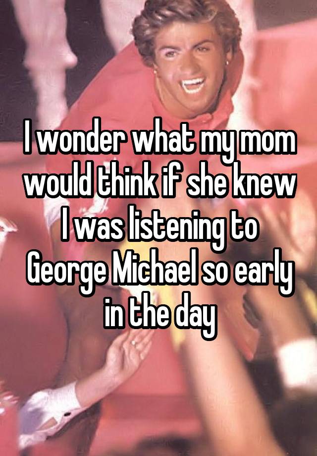 I wonder what my mom would think if she knew I was listening to George Michael so early in the day