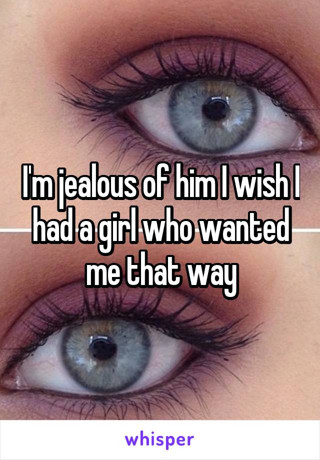 I'm jealous of him I wish I had a girl who wanted me that way