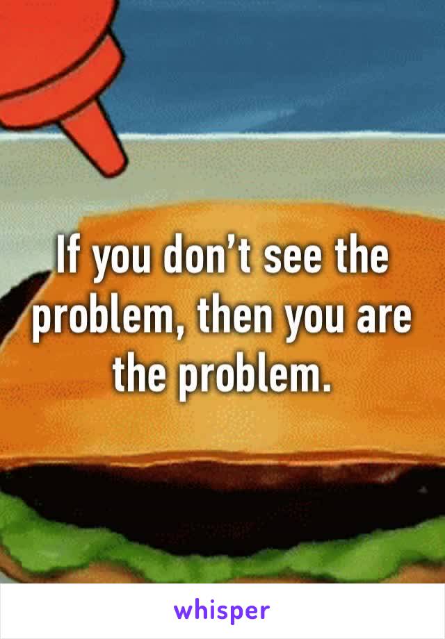 If you don’t see the problem, then you are the problem. 