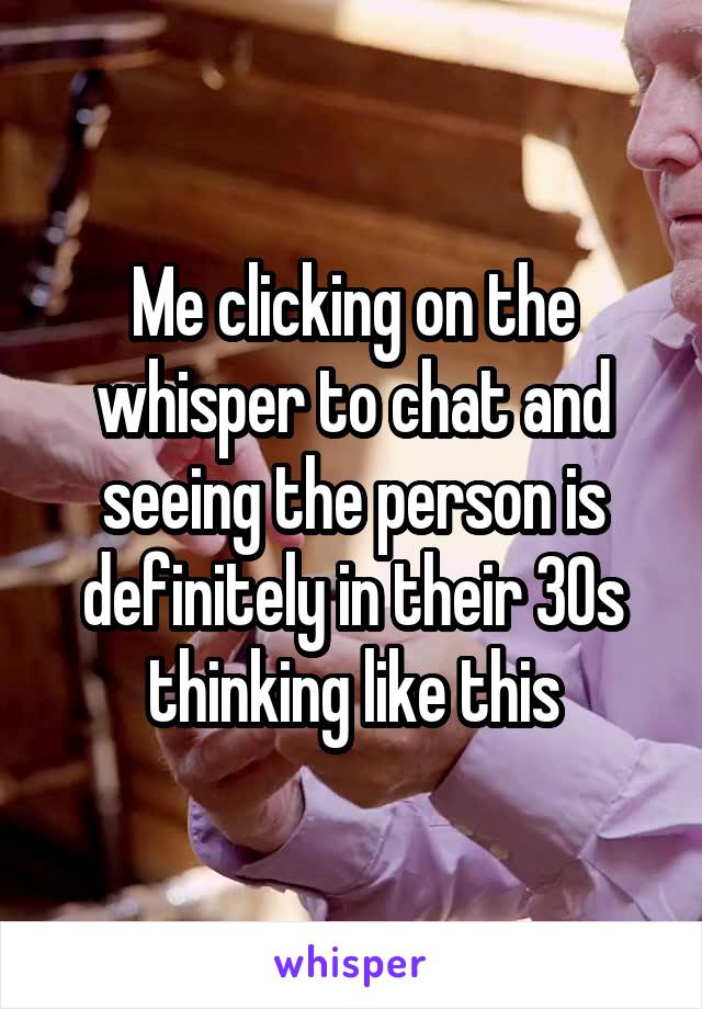 Me clicking on the whisper to chat and seeing the person is definitely in their 30s thinking like this