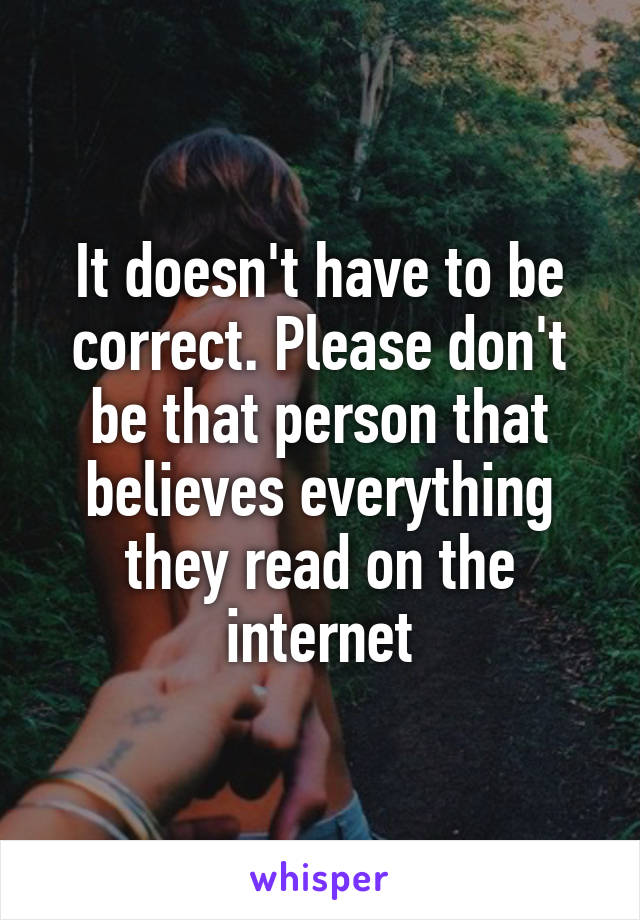 It doesn't have to be correct. Please don't be that person that believes everything they read on the internet