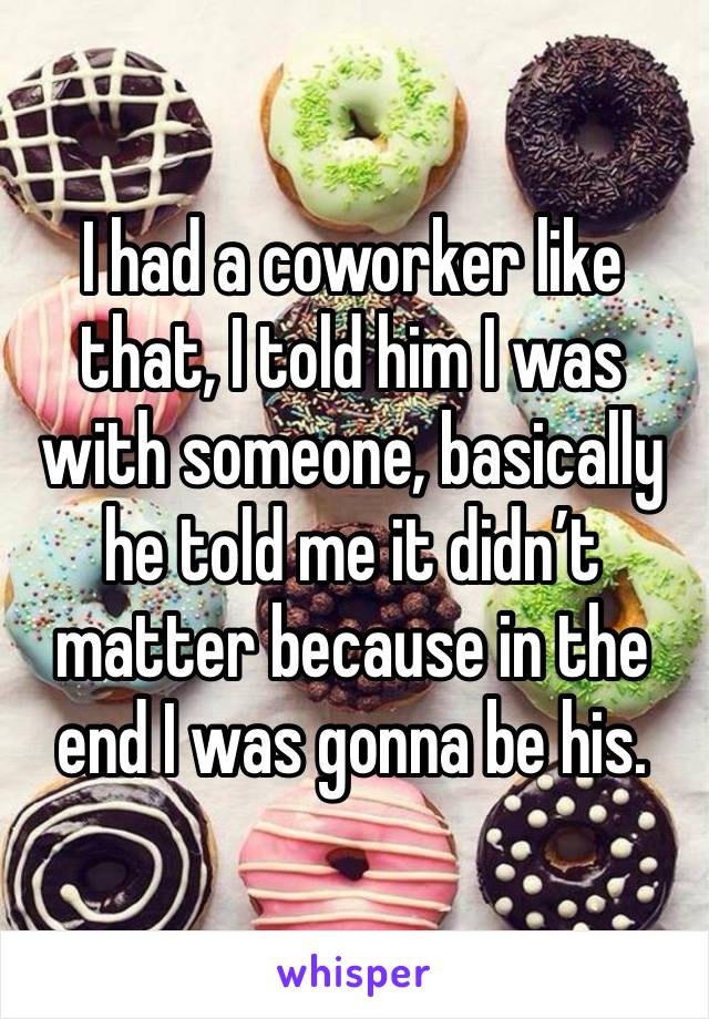 I had a coworker like that, I told him I was with someone, basically he told me it didn’t matter because in the end I was gonna be his. 