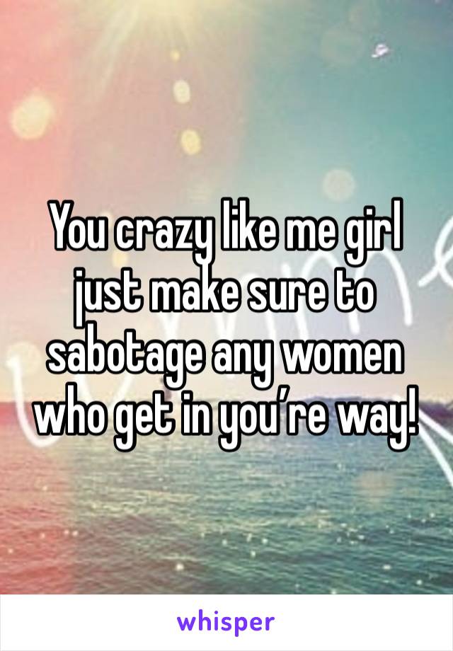 You crazy like me girl just make sure to sabotage any women who get in you’re way! 