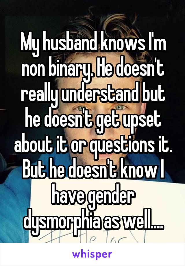 My husband knows I'm non binary. He doesn't really understand but he doesn't get upset about it or questions it. But he doesn't know I have gender dysmorphia as well....