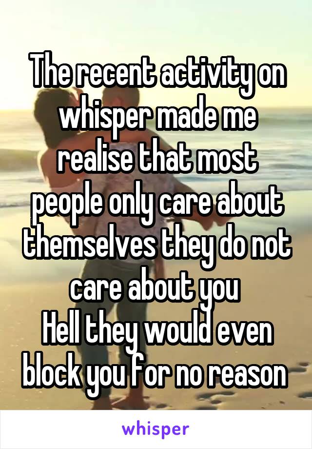 The recent activity on whisper made me realise that most people only care about themselves they do not care about you 
Hell they would even block you for no reason 