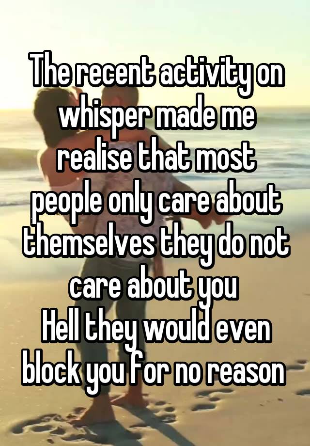 The recent activity on whisper made me realise that most people only care about themselves they do not care about you 
Hell they would even block you for no reason 