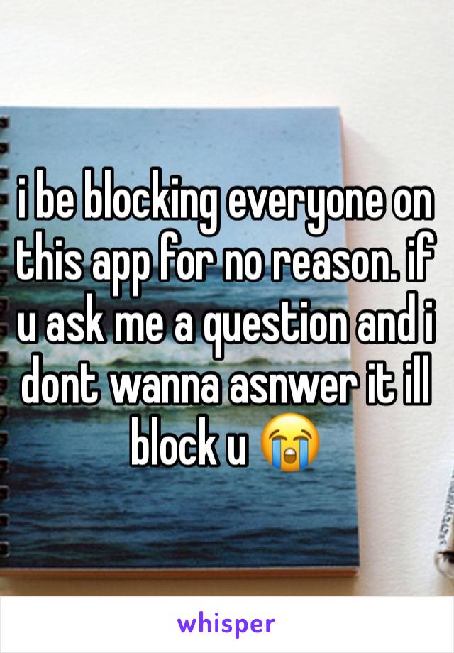 i be blocking everyone on this app for no reason. if u ask me a question and i dont wanna asnwer it ill block u 😭