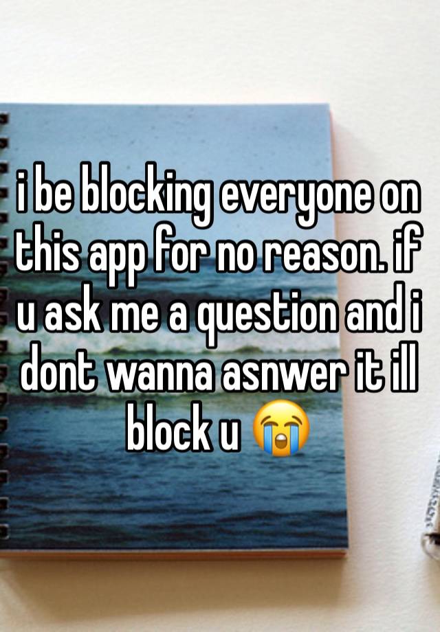 i be blocking everyone on this app for no reason. if u ask me a question and i dont wanna asnwer it ill block u 😭