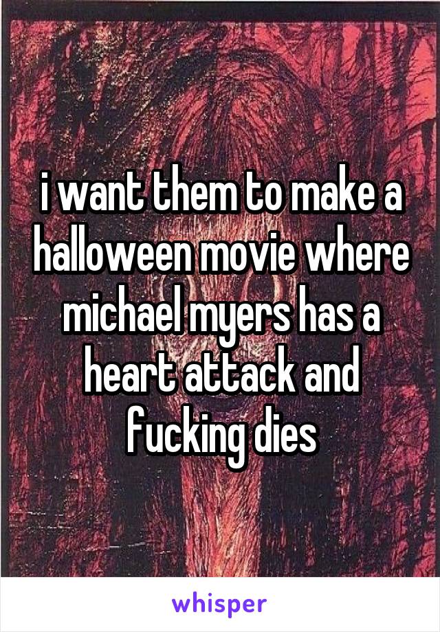 i want them to make a halloween movie where michael myers has a heart attack and fucking dies