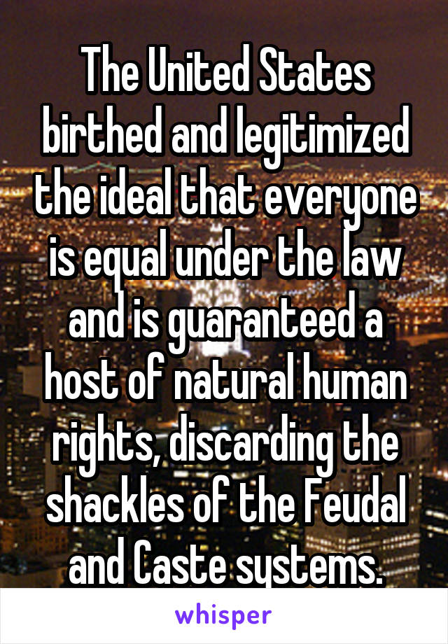 The United States birthed and legitimized the ideal that everyone is equal under the law and is guaranteed a host of natural human rights, discarding the shackles of the Feudal and Caste systems.