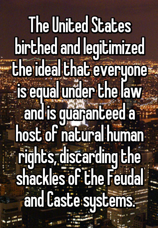 The United States birthed and legitimized the ideal that everyone is equal under the law and is guaranteed a host of natural human rights, discarding the shackles of the Feudal and Caste systems.